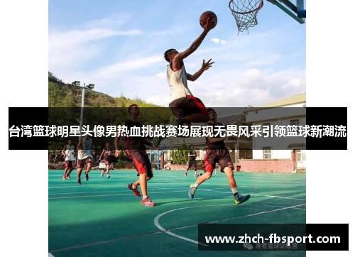 台湾篮球明星头像男热血挑战赛场展现无畏风采引领篮球新潮流