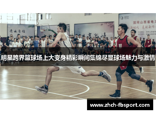 明星跨界篮球场上大变身精彩瞬间集锦尽显球场魅力与激情