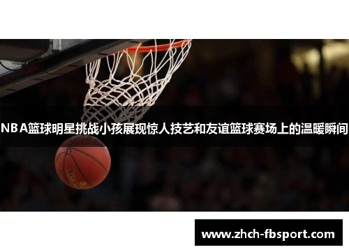 NBA篮球明星挑战小孩展现惊人技艺和友谊篮球赛场上的温暖瞬间