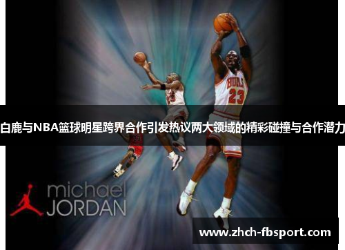 白鹿与NBA篮球明星跨界合作引发热议两大领域的精彩碰撞与合作潜力