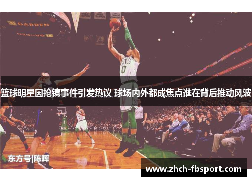 篮球明星因抢镜事件引发热议 球场内外都成焦点谁在背后推动风波