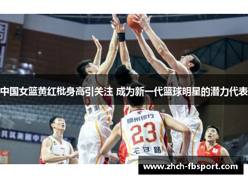 中国女篮黄红枇身高引关注 成为新一代篮球明星的潜力代表